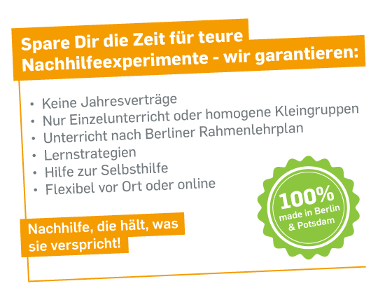 Spare dir die Zeit für teure Nachhilfeexperimente - wir garantieren: 
- Keine Jahresverträge
- Nur Einzelunterricht oder homogene Kleingruppen
- Unterricht nach Berliner Rahmenlehrplan
- Lernstrategien und Hilfe zur Selbsthilfe
- Hilfe zur Selbsthilfe
- Flexibel vor-Ort oder online
Nachhilfe, die hält, was sie verspricht!
100% made in Berlin & Potsdam